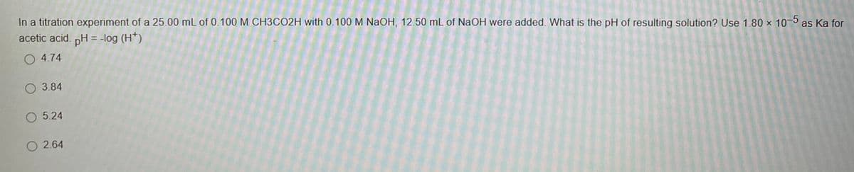 In a titration experiment of a 25.00 mL of 0.100 M. CH3CO2H with 0.100 M NaOH, 12.50 mL of NaOH were added. What is the pH of resulting solution? Use 1.80 × 105 as Ka for
acetic acid. nH = -log (H*)
O 4.74
3.84
O 5.24
O 2.64
