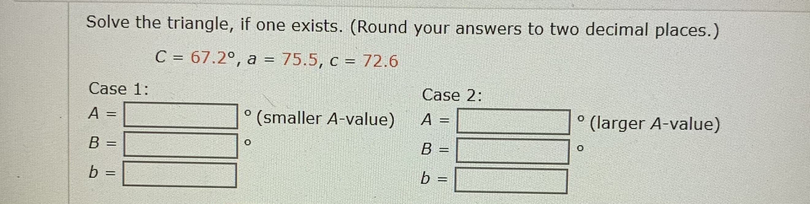 Solve the triangle, if one exists. (Round your answers to two decimal places.)
C = 67.2°, a = 75.5, c = 72.6
Case 1:
Case 2:
A
(smaller A-value)
A =
(larger A-value)
B
%3D
%3D
b =
b =
