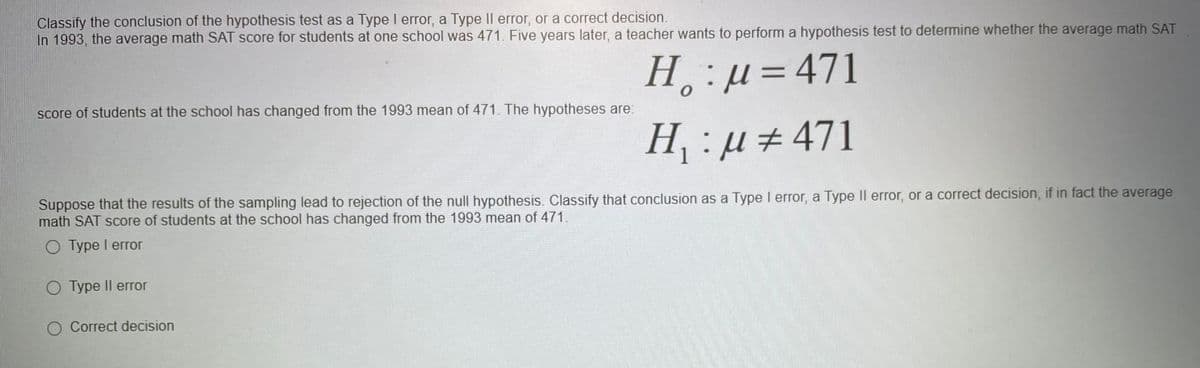 Classify the conclusion of the hypothesis test as a Type I error, a Type Il error, or a correct decision.
In 1993, the average math SAT score for students at one school was 471. Five years later, a teacher wants to perform a hypothesis test to determine whether the average math SAT
H,:µ=D471
score of students at the school has changed from the 1993 mean of 471. The hypotheses are:
H, :µ ± 471
Suppose that the results of the sampling lead to rejection of the null hypothesis. Classify that conclusion as a Type I error, a Type Il error, or a correct decision, if in fact the average
math SAT score of students at the school has changed from the 1993 mean of 471.
Турe I error
О Турe II error
O Correct decision
