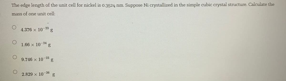 The edge length of the unit cell for nickel is 0.3524 nm. Suppose Ni crystallized in the simple cubic crystal structure. Calculate the
mass of one unit cell:
4.376 x 10-23
1.66 x 10-24
g
9.746 x 10-23
2.829 x 10- 26
