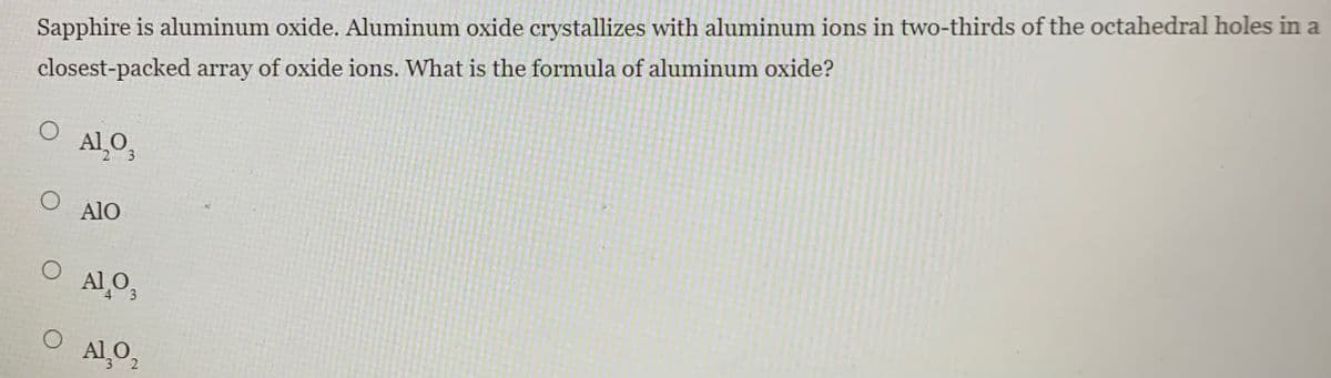 Sapphire is aluminum oxide. Aluminum oxide crystallizes with aluminum ions in two-thirds of the octahedral holes in a
closest-packed array of oxide ions. What is the formula of aluminum oxide?
Al O,
AlO
Al O,
Al O,
