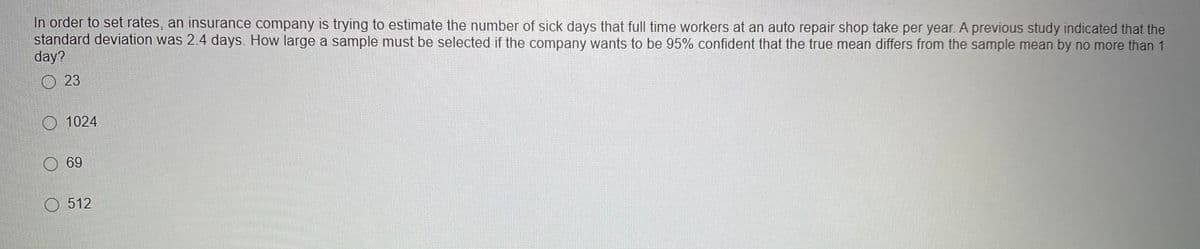 In order to set rates, an insurance company is trying to estimate the number of sick days that full time workers at an auto repair shop take per year. A previous study indicated that the
standard deviation was 2.4 days. How large a sample must be selected if the company wants to be 95% confident that the true mean differs from the sample mean by no more than 1
day?
23
O 1024
69
O 512
