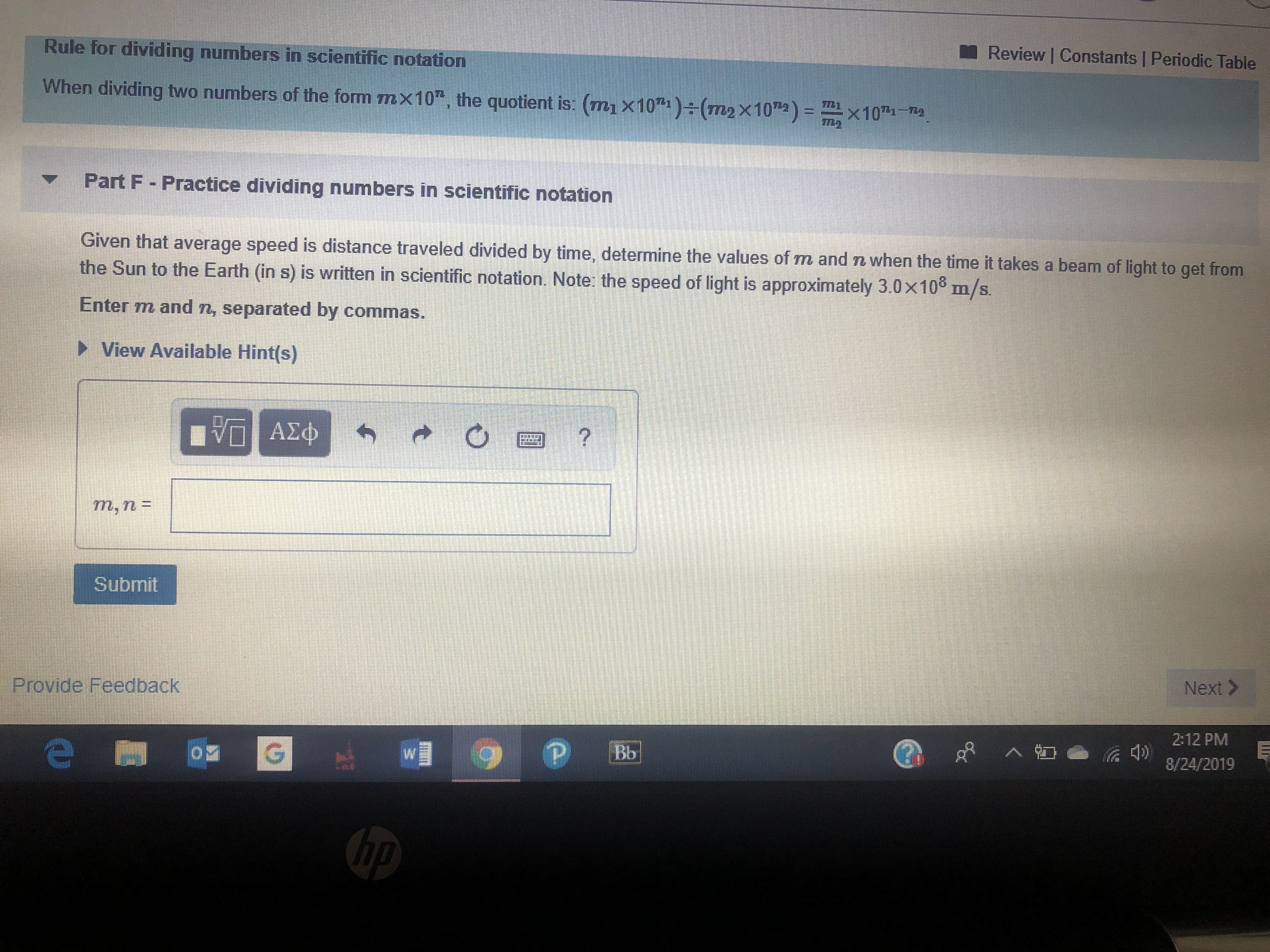 Review | Constants | Periodic Table
Rule for dividing numbers in scientific notation
When dividing two numbers of the form m x10, the quotient is. (m1 x10")(m2 x10)
X107 7
Part F - Practice dividing numbers in scientific notation
Given that average speed is distance traveled divided by time, determine the values of m and n when the time it takes a beam of light to get from
the Sun to the Earth (in s) is written in scientific notation. Note: the speed of light is approximately 3.0x10° m/s.
Enter m and n, separated by commas.
View Available Hint(s)
AXD
Submit
Next>
Provide Feedback
2:12 PM
Bb
G
8/24/2019
hp

