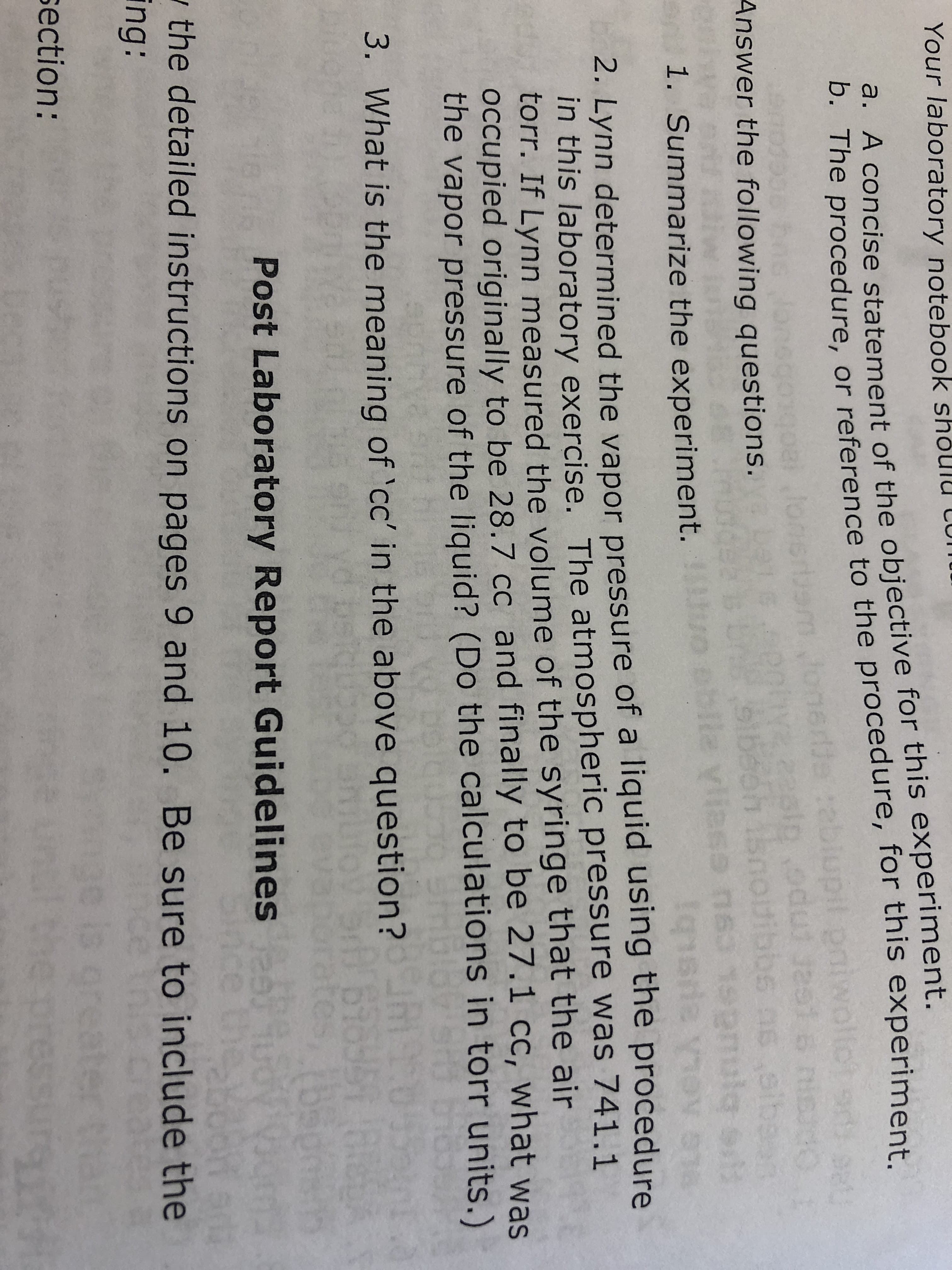 Your laboratory notebook shoulu
b. The procedure, or reference to the procedure, for this experiment.
U
a. A concise statement of the objective for this experiment.
2:sppeu
J251
40
edut as1
Answer the following questions.
Sh Isnotibbe ns.ib
gu ese,A era
Aaysibi
2. Lynn determined the vapor pressure of a liquid using the procedure
in this laboratory exercise. The atmospheric pressure was 741.1
torr. If Lynn measured the volume of the syringe that the air
oCcupied originally to be 28.7 cc and finally to be 27.1 cc, what was
the vapor pressure of the liquid? (Do the calculations in torr units.)
1. Summarize the experiment.
AAO binu8c
3. What is the meaning of 'cc' in the above question?
698951 8
(55
Post Laboratory Report Guidelines u
ce t
So
the detailed instructions on pages 9 and 10. Be sure to include the
ing:
g0 is ore
6S
section:
wWuns
