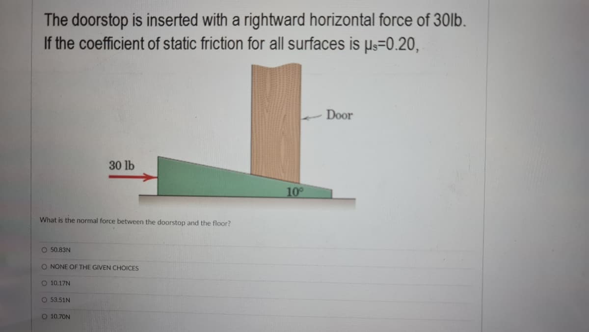 The doorstop is inserted with a rightward horizontal force of 30lb.
If the coefficient of static friction for all surfaces is us=0.20,
Door
30 lb
10
What is the normal force between the doorstop and the floor?
O 50.83N
O NONE OF THE GIVEN CHOICES
O 10.17N
O 53.,51N
O 10,70N
