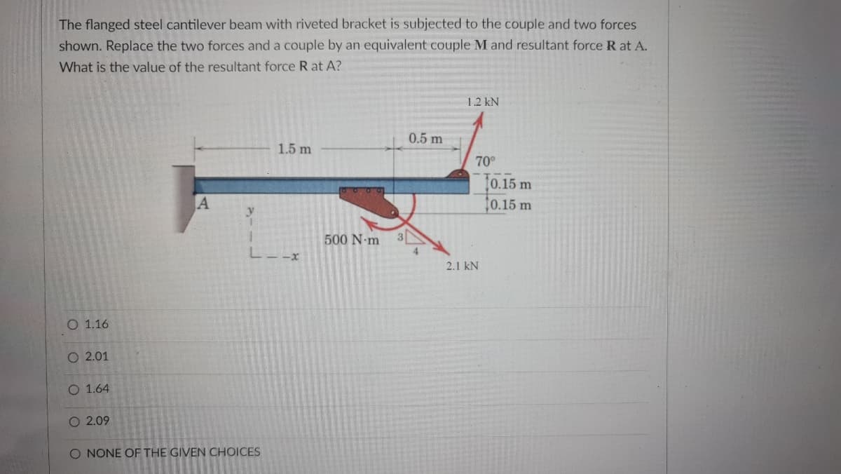The flanged steel cantilever beam with riveted bracket is subjected to the couple and two forces
shown. Replace the two forces and a couple by an equivalent couple M and resultant force R at A.
What is the value of the resultant force R at A?
12 kN
0.5 m
1.5 m
70
0.15 m
0.15 m
500 N-m
4
2.1 kN
O 1.16
O 2.01
O 1.64
O 2.09
O NONE OF THE GIVEN CHOICES
