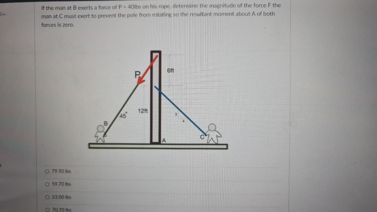 If the man at B exerts a force of P = 40lbs on his rope, determine the magnitude of the force F the
Ga.
man at C must exert to prevent the pole from rotating so the resultant moment about A of both
forces is zero.
6ft
P.
12ft
45
O 79.50 lbs
O 59.70 lbs
O 53.00 lbs
O 70.70 Ibs
