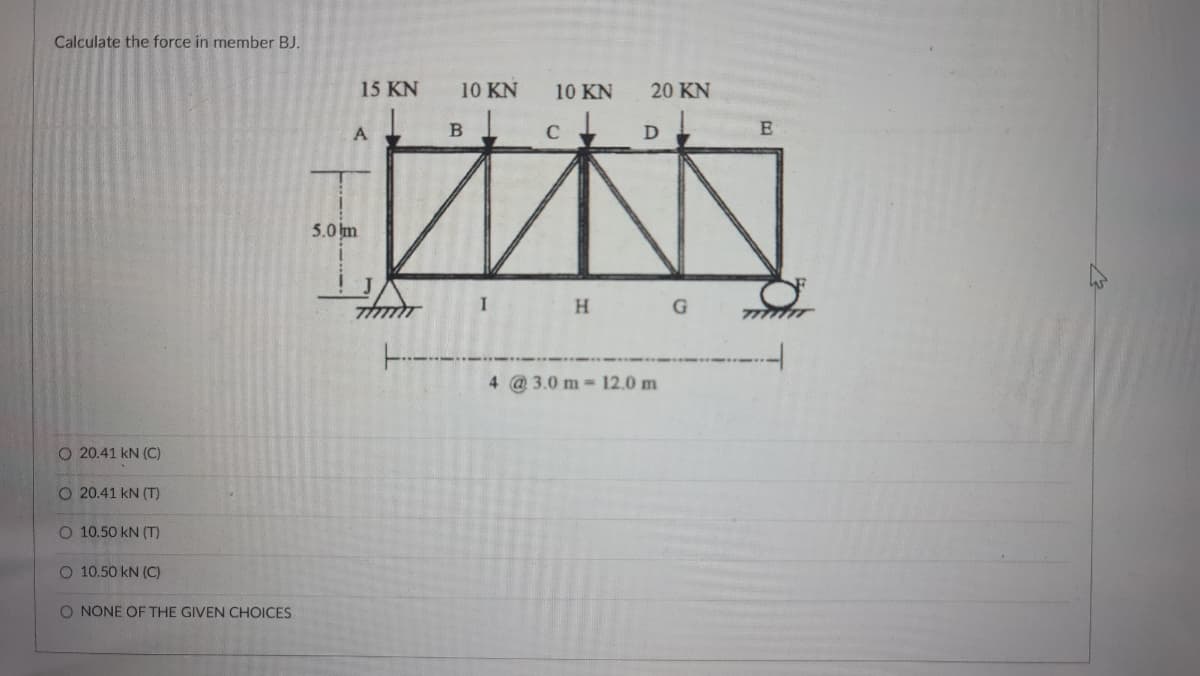 Calculate the force in member BJ.
15 KN
10 KN
10 KN
20 KN
A
5.0 m
H
----
4 @3.0 m 12.0 m
O 20.41 kN (C)
O 20.41 kN (T)
O 10.50 kN (T)
O 10.50 kN (C)
O NONE OF THE GIVEN CHOICES
