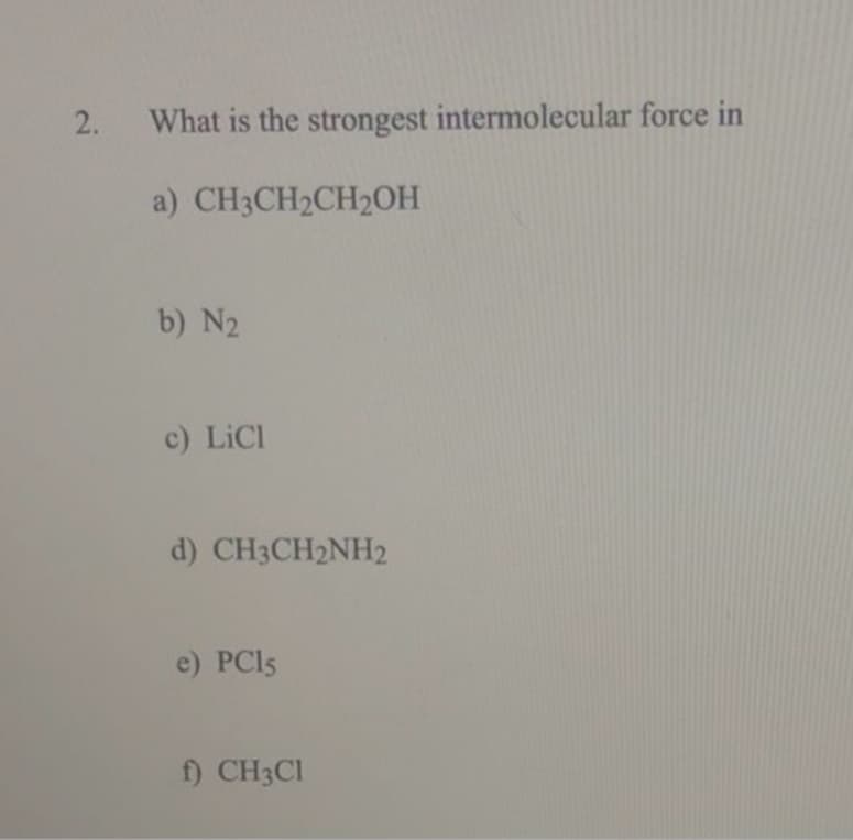 What is the strongest intermolecular force in
a) CH3CH2CH2OH
b) N2
c) LICI
d) CH3CH2NH2
e) PCI5
f) CH3CI
2.
