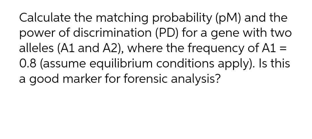Calculate the matching probability (pM) and the
power of discrimination (PD) for a gene with two
alleles (A1 and A2), where the frequency of A1 =
0.8 (assume equilibrium conditions apply). Is this
a good marker for forensic analysis?
