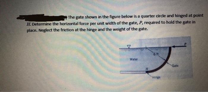 The gate shown in the figure below is a quarter circle and hinged at point
H. Determine the horizontal force per unit width of the gate, P, required to hold the gate in
place. Neglect the friction at the hinge and the weight of the gate.
6 ft
Water
Gate

