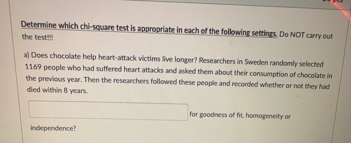 Determine which chi-square test is appropriate in each of the following settings. Do NOT carry out
the test!!!
a) Does chocolate help heart-attack victims live longer? Researchers in Sweden randomly selected
1169 people who had suffered heart attacks and asked them about their consumption of chocolate in
the previous year. Then the researchers followed these people and recorded whether or not they had
died within 8 years.
for goodness of fit, homogeneity or
independence?
