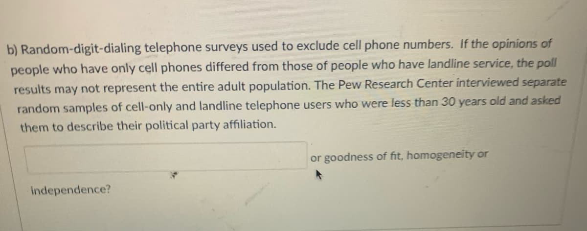 b) Random-digit-dialing telephone surveys used to exclude cell phone numbers. If the opinions of
people who have only cell phones differed from those of people who have landline service, the poll
results may not represent the entire adult population. The Pew Research Center interviewed separate
random samples of cell-only and landline telephone users who were less than 30 years old and asked
them to describe their political party affiliation.
or goodness of fit, homogeneity or
independence?
