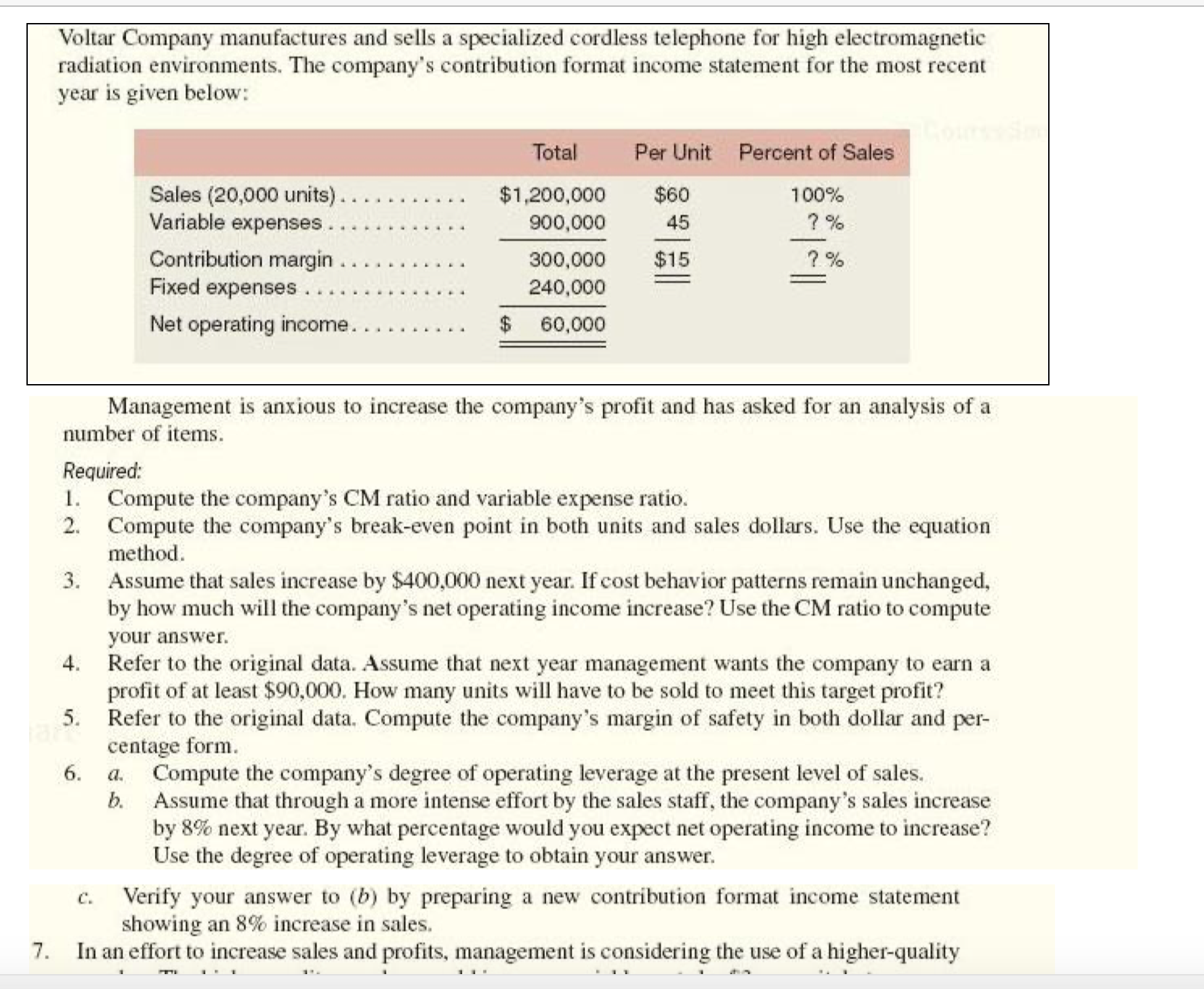 Required:
1. Compute the company's CM ratio and variable expense ratio.
2. Compute the company's break-even point in both units and sales dollars. Use the equation
method.
3. Assume that sales increase by $400,000 next year. If cost behavior patterns remain unchanged,
by how much will the company's net operating income increase? Use the CM ratio to compute
your answer.
Refer to the original data A SSume that pext vear management wants the company to earn a
