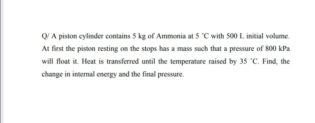 Q/ A piston cylinder contains 5 kg of Ammonia at 5 °C with 500 L initial volume.
At first the piston resting on the stops has a mass such that a pressure of 800 kPa
will float it. Heat is transferred until the temperature raised by 35 °C. Find, the
change in internal energy and the final
pressure.
