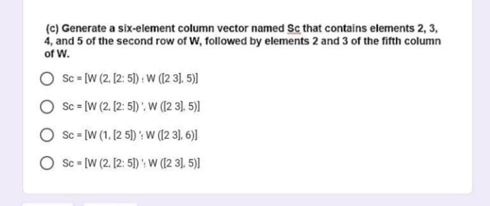 (c) Generate a six-element column vector named Sc that contains elements 2, 3,
4, and 5 of the second row of W, followed by elements 2 and 3 of the fifth column
of W.
Sc = [W (2. [2:5]): W ([23]. 5)]
Sc = [W (2. [2:5]). W ([23]. 5)]
Sc = [W (1. [25]): W ([23]. 6)]
Sc = [W (2. [2: 5]): W ([2 3]. 5)]