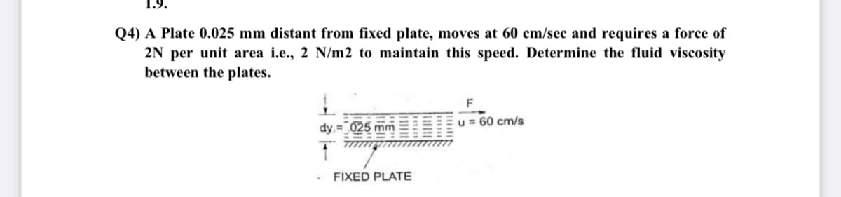 1.9.
Q4) A Plate 0.025 mm distant from fixed plate, moves at 60 cm/sec and requires a force of
2N per unit area i.e., 2 N/m2 to maintain this speed. Determine the fluid viscosity
between the plates.
F
dy = 025 mm
u = 60 cm/s
FIXED PLATE
