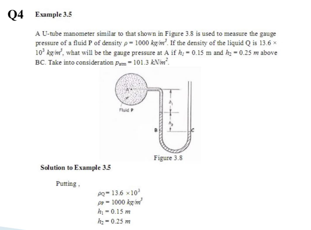 Q4 Example 3.5
A U-tube manometer similar to that shown in Figure 3.8 is used to measure the gauge
pressure of a fluid P of density p= 1000 kg/m. If the density of the liquid Q is 13.6 x
10° kg/m, what will be the gauge pressure at A if h; = 0.15 m and h2 = 0.25 m above
BC. Take into consideration patm = 101.3 kN/m.
Fluid P
Figure 3.8
Solution to Example 3.5
Putting,
PQ = 13.6 x103
Pp = 1000 kg/m
hi = 0.15 m
h2 0.25 m
