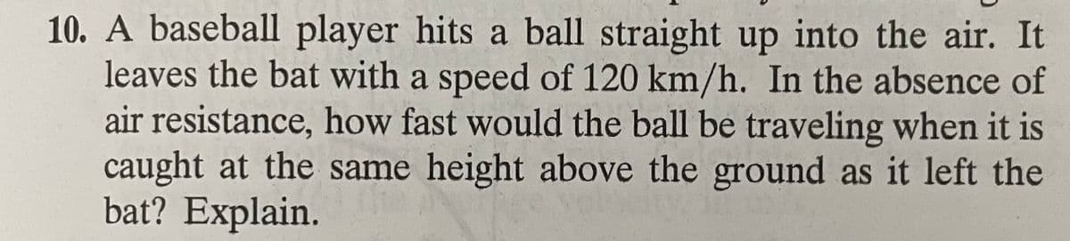 10. A baseball player hits a ball straight up into the air. It
leaves the bat with a speed of 120 km/h. In the absence of
air resistance, how fast would the ball be traveling when it is
caught at the same height above the ground as it left the
bat? Explain.