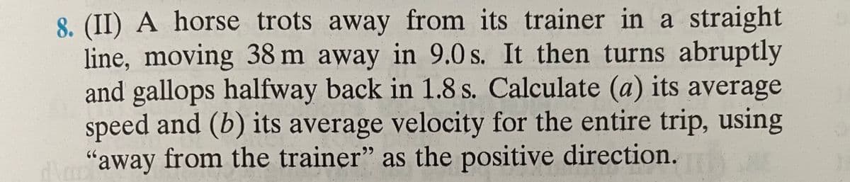 8. (II) A horse trots away from its trainer in a straight
line, moving 38 m away in 9.0 s. It then turns abruptly
and gallops halfway back in 1.8 s. Calculate (a) its average
speed and (b) its average velocity for the entire trip, using
d\"away from the trainer" as the positive direction.