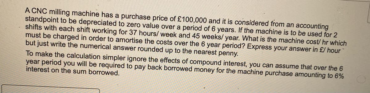 A CNC milling machine has a purchase price of £100,000 and it is considered from an accounting
standpoint to be depreciated to zero value over a period of 6 years. If the machine is to be used for 2
shifts with each shift working for 37 hours/week and 45 weeks/ year. What is the machine cost/ hr which
must be charged in order to amortise the costs over the 6 year period? Express your answer in £/ hour
but just write the numerical answer rounded up to the nearest penny.
To make the calculation simpler ignore the effects of compound interest, you can assume that over the 6
year period you will be required to pay back borrowed money for the machine purchase amounting to 6%
interest on the sum borrowed.