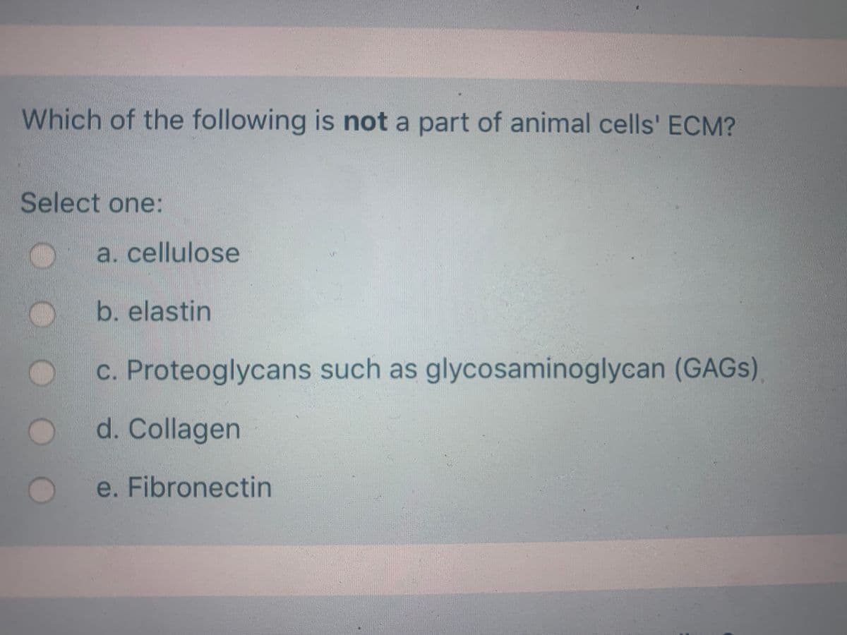 Which of the following is not a part of animal cells' ECM?
Select one:
a. cellulose
b. elastin
c. Proteoglycans such as glycosaminoglycan (GAGS)
d. Collagen
e. Fibronectin
OO
