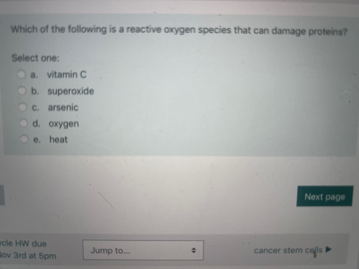 Which of the following is a reactive oxygen species that can damage proteins?
Select one:
a. vitamin C
b. superoxide
c. arsenic
d. oxygen
e, heat
cle HW due
Hov 3rd at 5pm
Jump to...
(
Next page
cancer stem cells