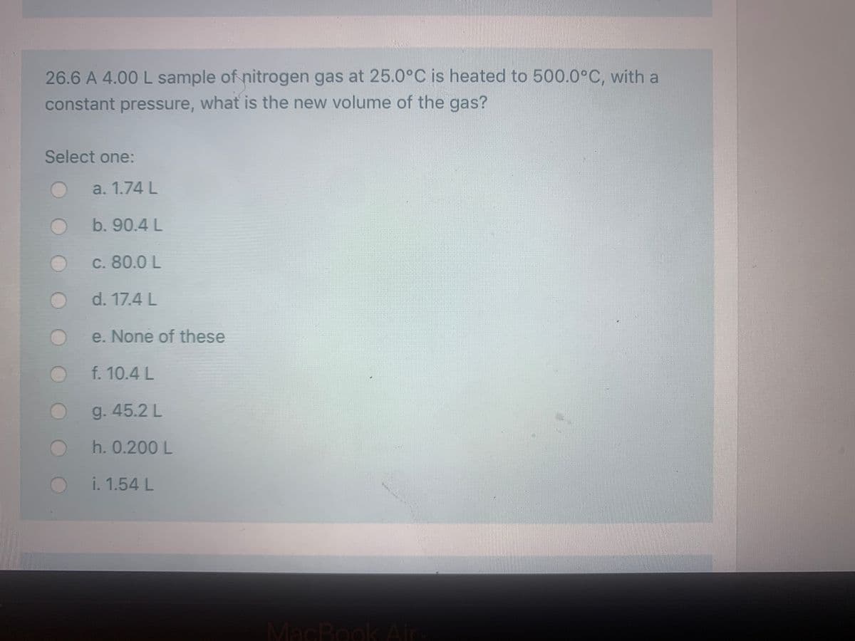 26.6 A 4.00 L sample of nitrogen gas at 25.0°C is heated to 500.0°C, with a
constant pressure, what is the new volume of the gas?
Select one:
a. 1.74 L
b. 90.4 L
c. 80.0 L
d. 17.4 L
e. None of these
f. 10.4 L
g. 45.2 L
Oh. 0.200L
i. 1.54 L
MacBookAir
