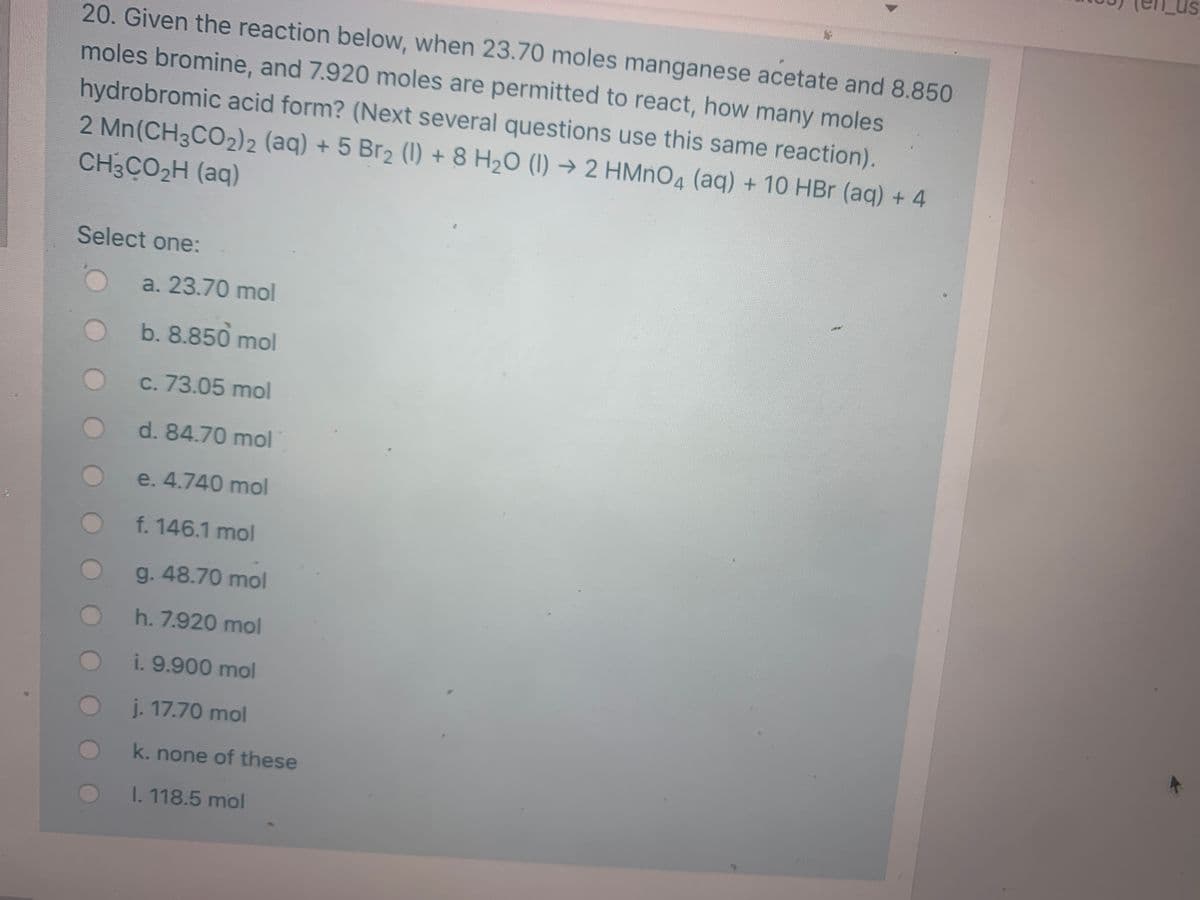 20. Given the reaction below, when 23.70 moles manganese acetate and 8.850
moles bromine, and 7.920 moles are permitted to react, how many moles
hydrobromic acid form? (Next several questions use this same reaction).
2 Mn(CH3CO2)2 (aq) + 5 Br2 (1) + 8 H2O (1) → 2 HMNO4 (aq) + 10 HBr (aq) + 4
CH3CO2H (aq)
Select one:
a. 23.70 mol
b. 8.850 mol
C. 73.05 mol
d.84.70 mol
e. 4.740 mol
f. 146.1 mol
g.48.70 mol
h. 7.920 mol
i. 9.900 mol
j. 17.70 mol
k. none of these
I. 118.5 mol
