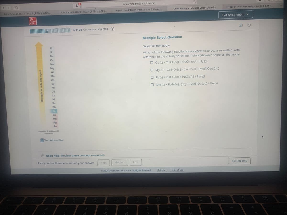 A learning.mheducation.com
Types of Reactions assignment and quiz F.
Question Mode: Multiple Select Question
Explain the different types of chemical react...
https://moodle.coastal.edu/pluginfile.php/106...
https://moodle.coastal.edu/pluginfile.php/106...
Exit Assignment X
Mc
Graw
Hill
13 of 36 Concepts completed
i
Multiple Select Question
Select all that apply
LI
Which of the following reactions are expected to occur as written, with
Ba
reference to the activity series for metals (shown)? Select all that apply.
Ca
O Cu (s) + 2HCI (aq) → CuCl2 (aq) + H2 (g)
Na
Mg
Mg (s) + Co(NO3)2 (aq) → Co (s) + Mg(NO3)2 (aq)
Al
Mn
O Pb (s) + 2HCI (aq) → PbCl2 (s) + H2 (g)
Zn
Cr
O 3Ag (s) + Fe(NO3)3 (aq) → 3ÄGNO3 (aq) + Fe (s)
Fe
NI
Sn
Pb
H2
Cu
Hg
Ag
Au
Copyright O McGraw-Hll
Education
EText Alternative
Need help? Review these concept resources.
E Reading
Rate your confidence to submit your answer.
High
Medium
Low
O2021 McGraw-Hill Education. All Rights Reserved.
Privacy
Terms of Use
80
888
DII
DD
F10
F11
F8
F3
FA
F5
F7
8.
Stren gth as reducing agent
