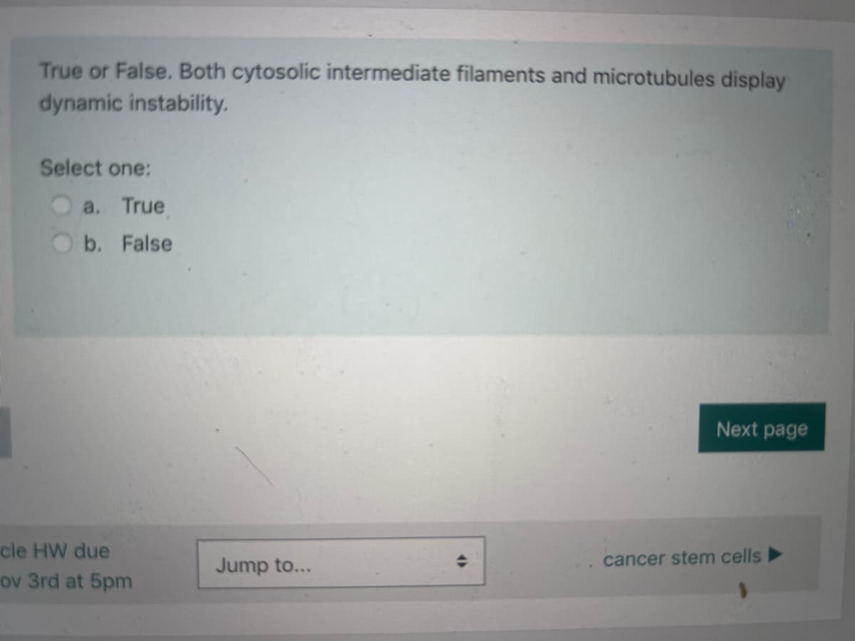 True or False. Both cytosolic intermediate filaments and microtubules display
dynamic instability.
Select one:
a. True
b. False
cle HW due
ov 3rd at 5pm
Jump to...
(
Next page
cancer stem cells