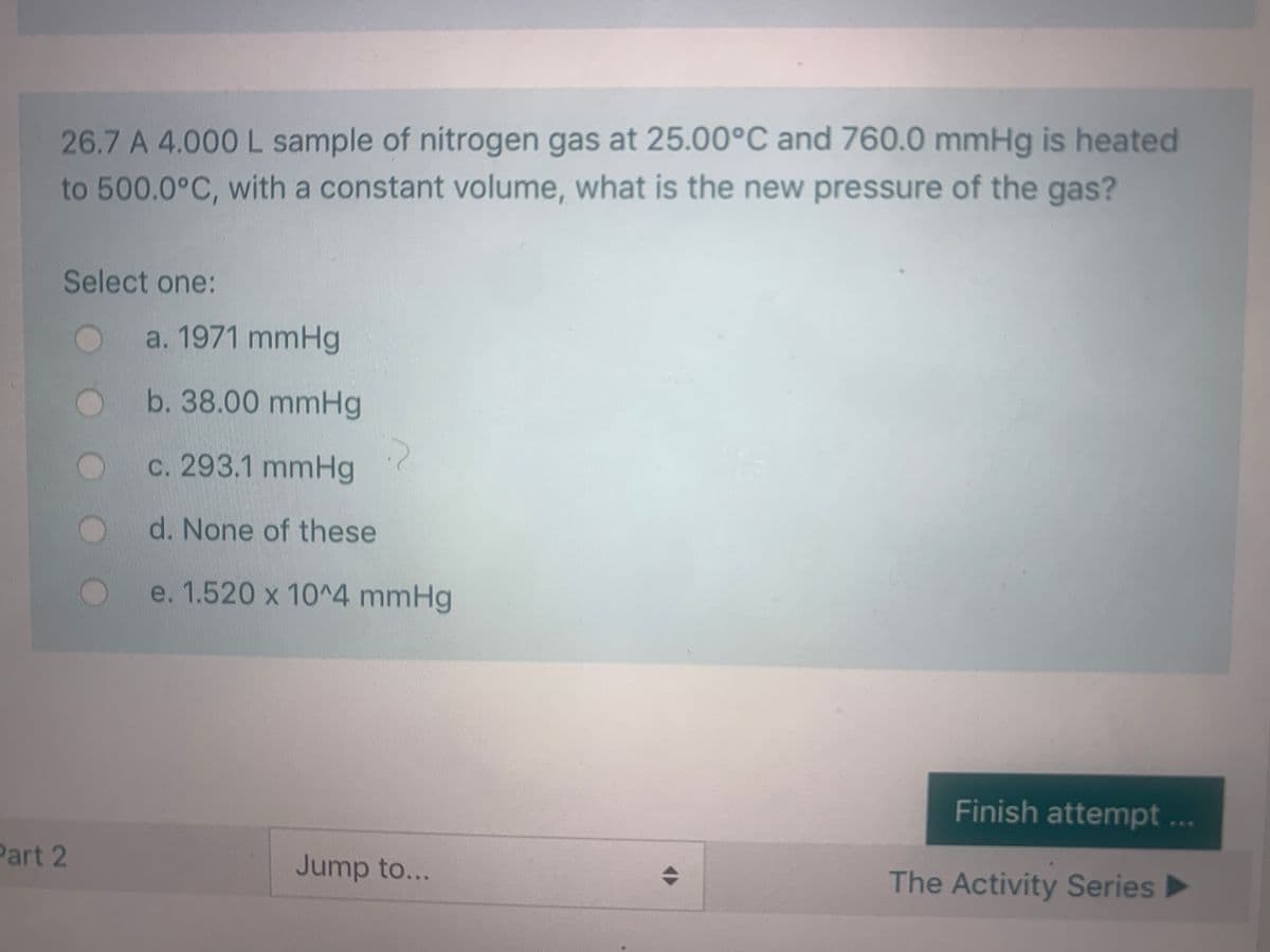 26.7 A 4.000 L sample of nitrogen gas at 25.00°C and 760.0 mmHg is heated
to 500.0°C, with a constant volume, what is the new pressure of the gas?
Select one:
a. 1971 mmHg
b. 38.00 mmHg
c. 293.1 mmHg
d. None of these
e. 1.520 x 10^4 mmHg
Finish attempt...
Part 2
Jump to...
The Activity Series
