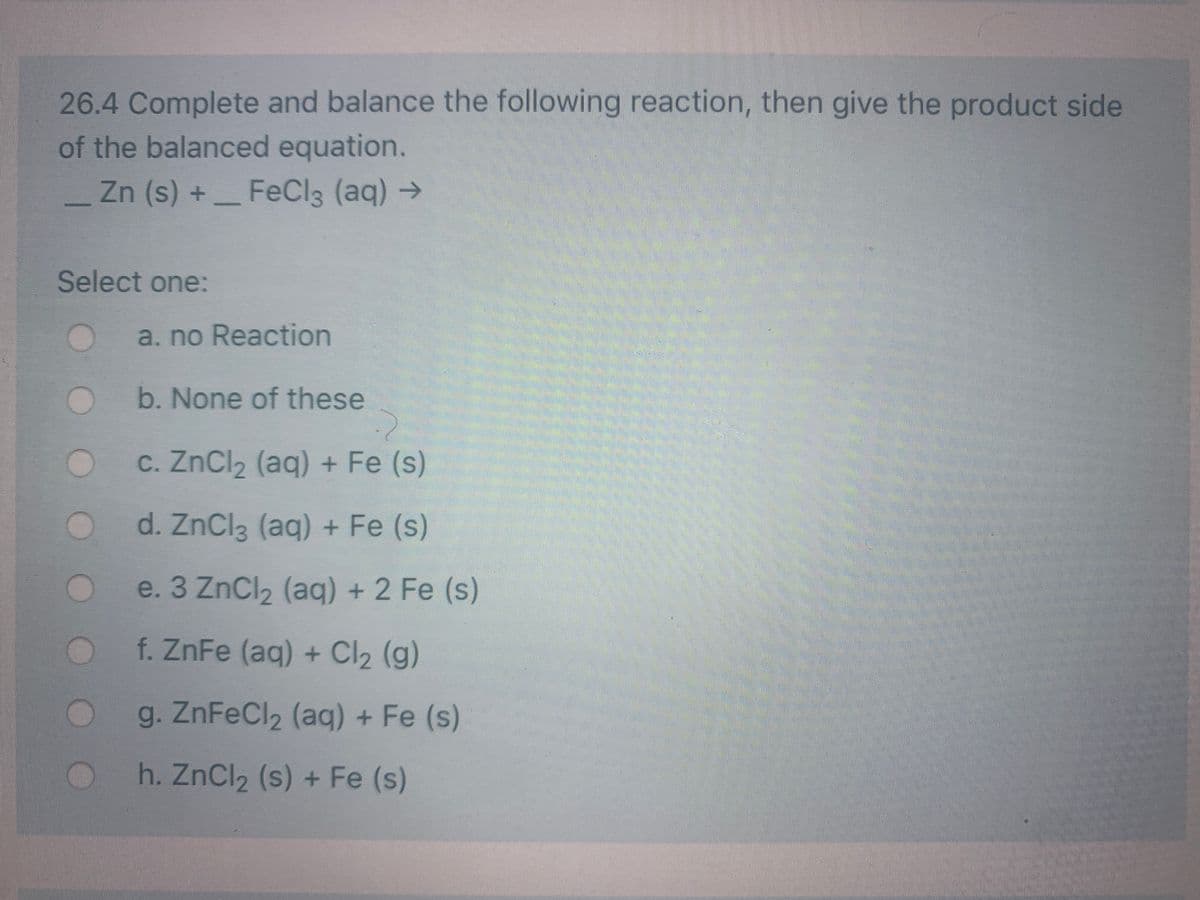 26.4 Complete and balance the following reaction, then give the product side
of the balanced equation.
Zn (s) +_FeCl3 (aq) →
Select one:
a. no Reaction
b. None of these
c. ZnCl2 (aq) + Fe (s)
d. ZnCl3 (aq) + Fe (s)
e. 3 ZnCl2 (aq) + 2 Fe (s)
f. ZnFe (aq) + Cl2 (g)
g. ZnFeCl2 (aq) + Fe (s)
h. ZnCl2 (s) + Fe (s)
