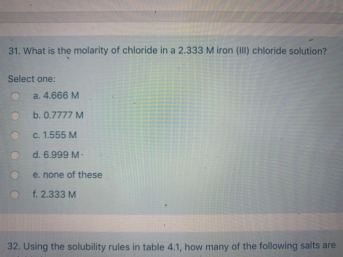 31. What is the molarity of chloride in a 2.333 M iron (III) chloride solution?
Select one:
a. 4.666 M
b. 0.7777 M
C. 1.555 M
d. 6.999 M-
e. none of these
f.2.333 M
32. Using the solubility rules in table 4.1, how many of the following salts are
