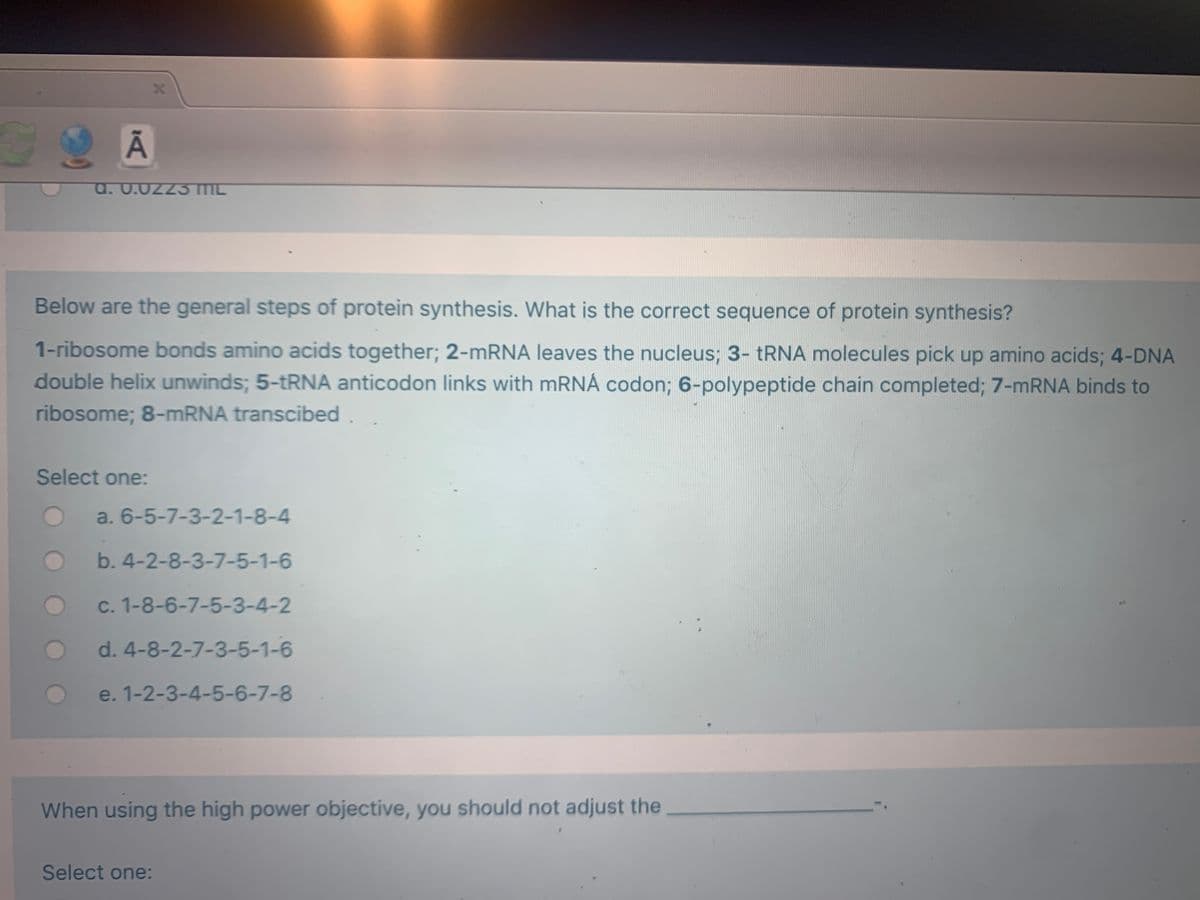 a. 0.02z3 ML
Below are the general steps of protein synthesis. What is the correct sequence of protein synthesis?
1-ribosome bonds amino acids together; 2-MRNA leaves the nucleus; 3- TRNA molecules pick up amino acids; 4-DNA
double helix unwinds; 5-TRNA anticodon links with mRNÁ codon; 6-polypeptide chain completed; 7-MRNA binds to
ribosome; 8-mRNA transcibed
Select one:
a. 6-5-7-3-2-1-8-4
b. 4-2-8-3-7-5-1-6
c. 1-8-6-7-5-3-4-2
d. 4-8-2-7-3-5-1-6
e. 1-2-3-4-5-6-7-8
When using the high power objective, you should not adjust the
Select one:
