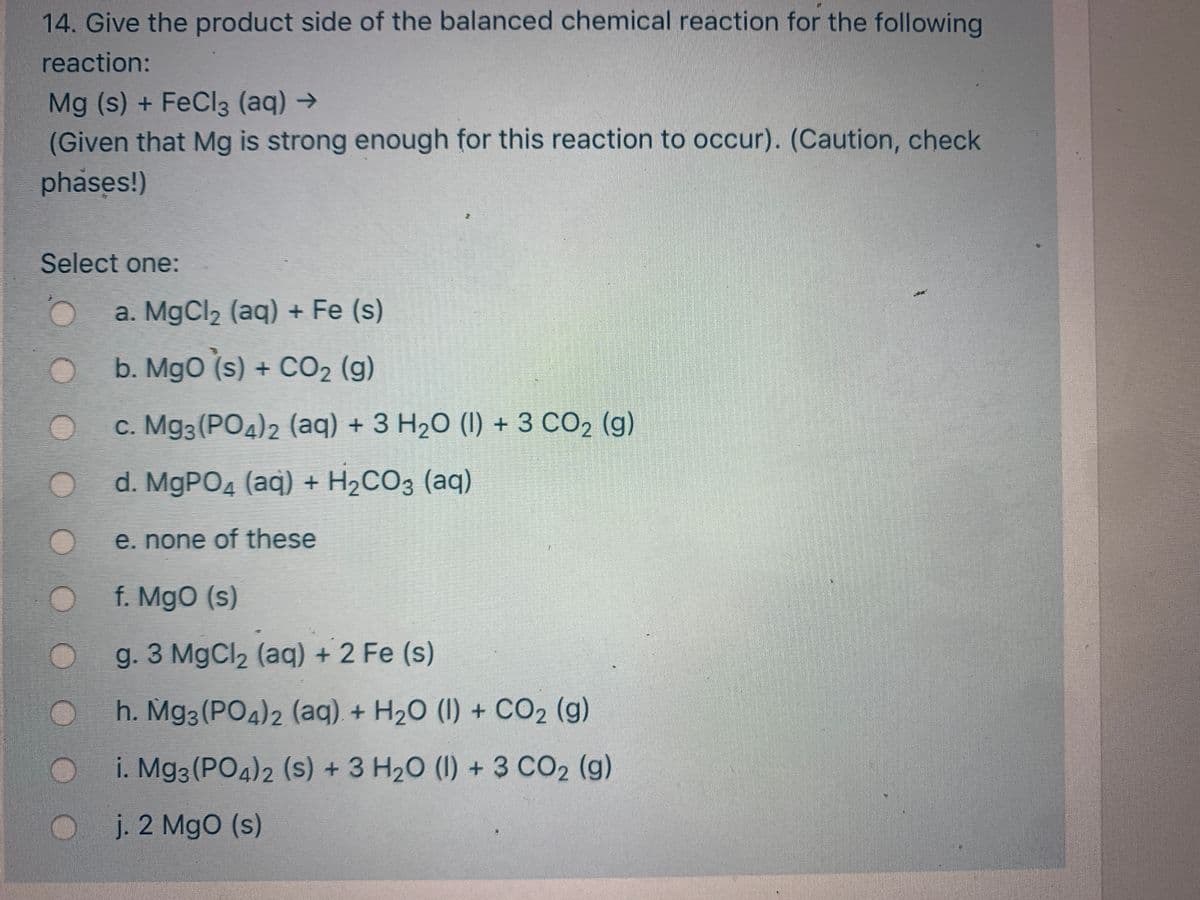 14. Give the product side of the balanced chemical reaction for the following
reaction:
Mg (s) + FeCl3 (aq) →
(Given that Mg is strong enough for this reaction to occur). (Caution, check
phases!)
Select one:
a. MgCl2 (aq) + Fe (s)
b. MgO (s) + CO2 (g)
с. Мgз (РОд)2 (aq) + 3 H2О (1) + 3 СО2 (g)
d. MgPOд (aq) + H2СОЗ (аq)
e. none of these
f. MgO (s)
g. 3 MgCl2 (aq) + 2 Fe (s)
h. Mg3 (PO4)2 (aq) + H20 (1) + CO2 (g)
i. Mg3 (PO4)2 (s) + 3 H20 (1) + 3 CO2 (g)
j. 2 MgO (s)
CO

