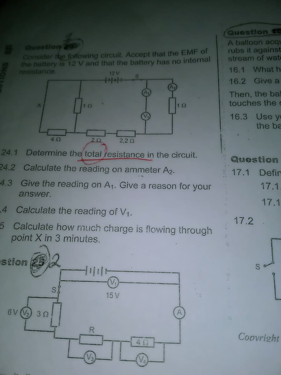 Question t6
Questlon2
Consider the folfowing circuit. Accept that the EMF of
the battery is 12 V and that the battery has no internal
resistance.
A balloon acqu
rubs it against
stream of wate
16.1
What h
12 V
16.2 Give a
Then, the bal
touches the c
10
16.3 Use yo
the ba
42
2,2 2
24.1
Determine the total resistance in the circuit.
Question
24.2 Calculate the reading on ammeter A2.
17.1 Defir
4.3 Give the reading on A1. Give a reason for your
17.1.
answer.
17.1
4 Calculate the reading of V1.
17.2
5 Calculate how much charge is flowing through
point X in 3 minutes.
stion
15 V
GV (V2) 32
A
R.
Copvright
