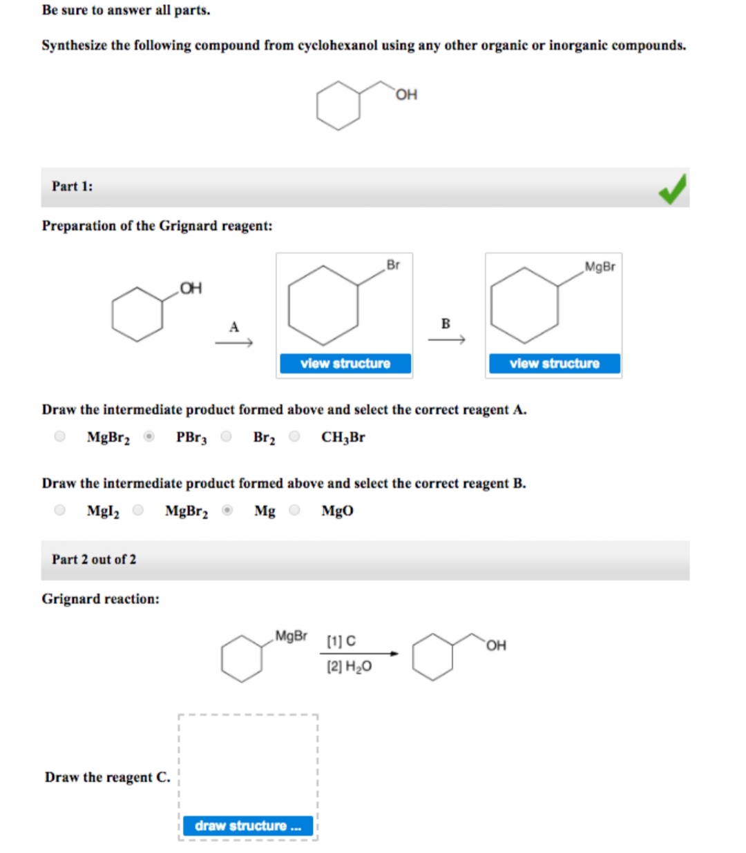 Be sure to answer all parts.
Synthesize the following compound from cyclohexanol using any other organic or inorganic compounds.
Part 1:
Preparation of the Grignard reagent:
Br
„MgBr
B
view structure
view structure
Draw the intermediate product formed above and select the correct reagent A.
MgBr, O
PBr3 O
Brz O CH,Br
Draw the intermediate product formed above and select the correct reagent B.
Mgl, O
MgBr2 O
Mg O
MgO
Part 2 out of 2
Grignard reaction:
MgBr [1] C
OH
(2] H20
Draw the reagent C.
draw structure .
