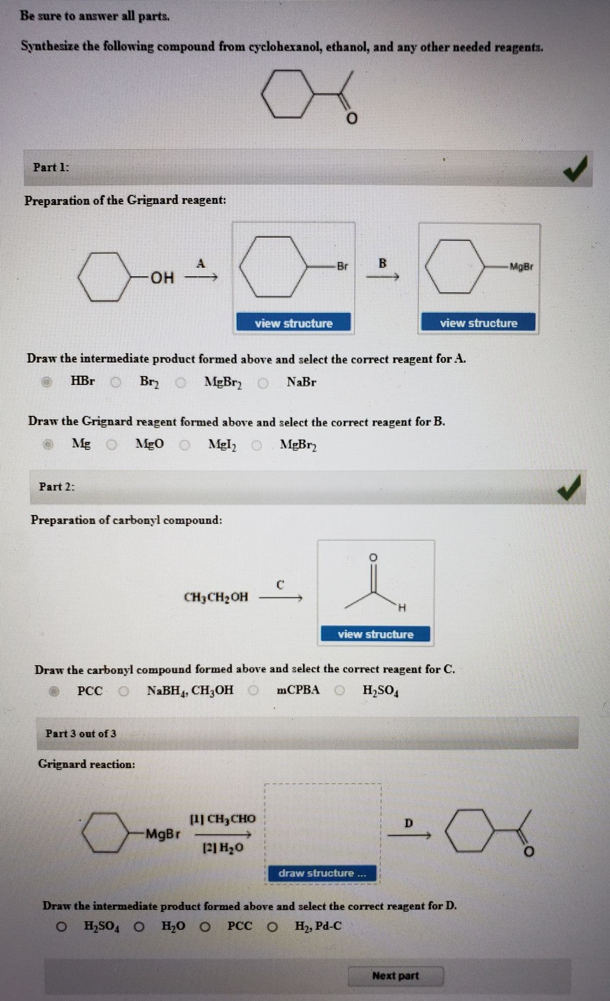 Be sure to answer all parts.
Synthesize the following compound from cyclohexanol, ethanol, and any other needed reagents.
Part 1:
Preparation of the Crignard reagent:
A.
Br
MgBr
он
view structure
view structure
Draw the intermediate product formed above and select the correct reagent for A.
HBr
BryO
MgBr)
NaBr
Draw the Grignard reagent formed above and select the correct reagent for B.
Mg O Mg 0 O Mgl,O
MgBr2
Part 2:
Preparation of carbonyl compound:
CH3CH2OH
H.
view structure
Draw the carbonyl compound formed above and select the correct reagent for C.
PCC O
NABH,, CH,OH O
mCPBA
H,SO,
Part 3 out of 3
Grignard reaction:
1Ị CH3CHO
MgBr
D.
draw structure
林
Draw the intermediate product formed above and select the correct reagent for D.
H,SO, O
H,0 O
PCC
H2, Pd-C
Next part
B.
