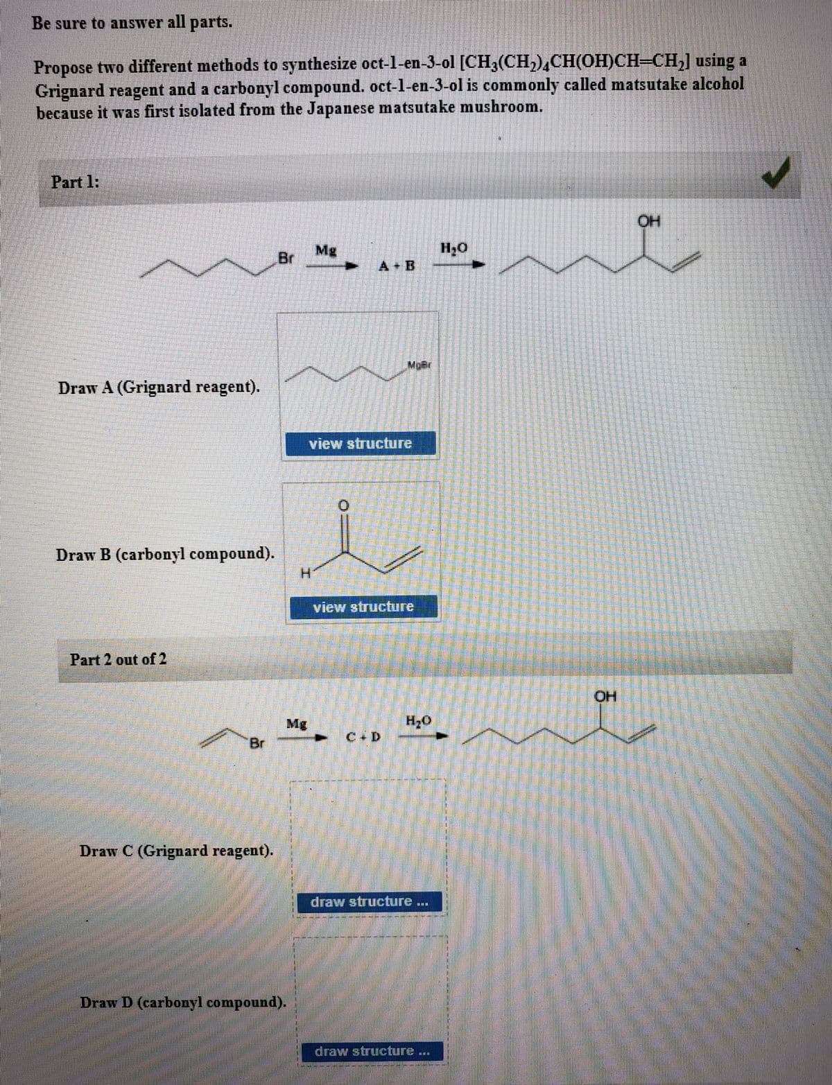 Be sure to answer all parts.
Propose two different methods to synthesize oct-l-en-3-ol [CH,(CH,),CH(OH)CH-CH,] using a
Grignard reagent and a carbonyl compound. oct-l-en-3-ol is commonly called matsutake alcohol
because it was first isolated from the Japanese matsutake mushroom.
Part 1:
HO
Mg
Br
A B
MoBr
Draw A (Grignard reagent).
view structure
Draw B (carbonyl compound).
H.
view structure
Part 2 out of 2
HO.
Mg
Br
C D
Draw C (Grignard reagent).
draw structure...
Draw D (carbonyl compound).
draw structure ..
