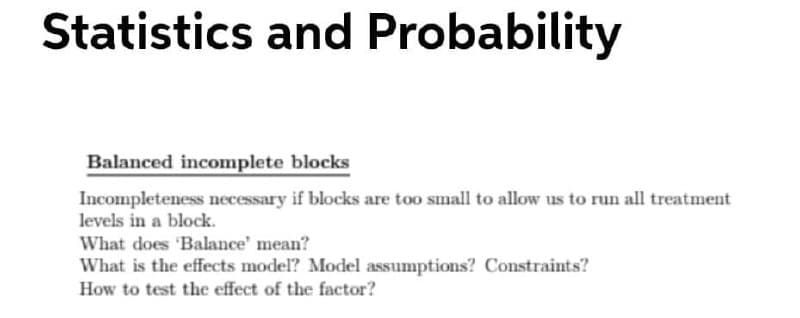 Statistics and Probability
Balanced incomplete blocks
Incompleteness necessary if blocks are too small to allow us to run all treatment
levels in a block.
What does 'Balance' mean?
What is the effects model? Model assumptions? Constraints?
How to test the effect of the factor?
