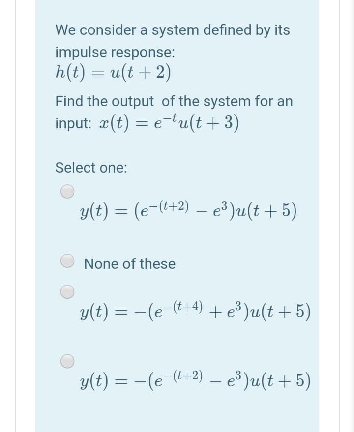 We consider a system defined by its
impulse response:
h(t) = u(t + 2)
Find the output of the system for an
input: æ(t) = etu(t+3)
Select one:
y(t) = (e-(+2) – e³)u(t +5)
None of these
y(t) = -(e-(+4) + e³)u(t + 5)
y(t) = -(e-(t+2) – e )u(t + 5)
