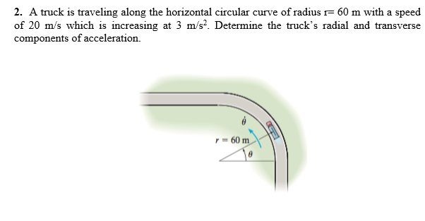 2. A truck is traveling along the horizontal circular curve of radius r= 60 m with a speed
of 20 m/s which is increasing at 3 m/s?. Determine the truck's radial and transverse
components of acceleration.
r= 60 m
