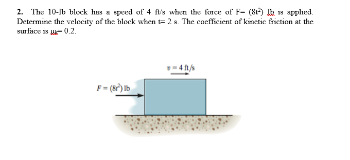 2. The 10-Ib block has a speed of 4 ft's when the force of F= (8t?) Ib is applied.
Determine the velocity of the block when t= 2 s. The coefficient of kinetic friction at the
surface is = 0.2.
v = 4 ft/s
F= (8°) lb
