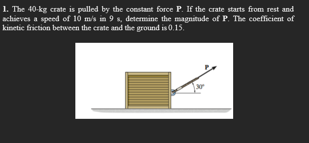 1. The 40-kg crate is pulled by the constant force P. If the crate starts from rest and
achieves a speed of 10 m/s in 9 s, determine the magnitude of P. The coefficient of
kinetic friction between the crate and the ground is 0.15.
30°
