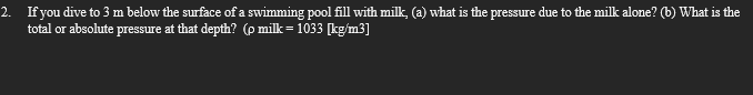 2. If you dive to 3 m below the surface of a swimming pool fill with milk, (a) what is the pressure due to the milk alone? (b) What is the
total or absolute pressure at that depth? (p milk = 1033 [kg/m3]