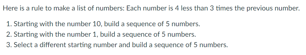 Here is a rule to make a list of numbers: Each number is 4 less than 3 times the previous number.
1. Starting with the number 10, build a sequence of 5 numbers.
2. Starting with the number 1, build a sequence of 5 numbers.
3. Select a different starting number and build a sequence of 5 numbers.
