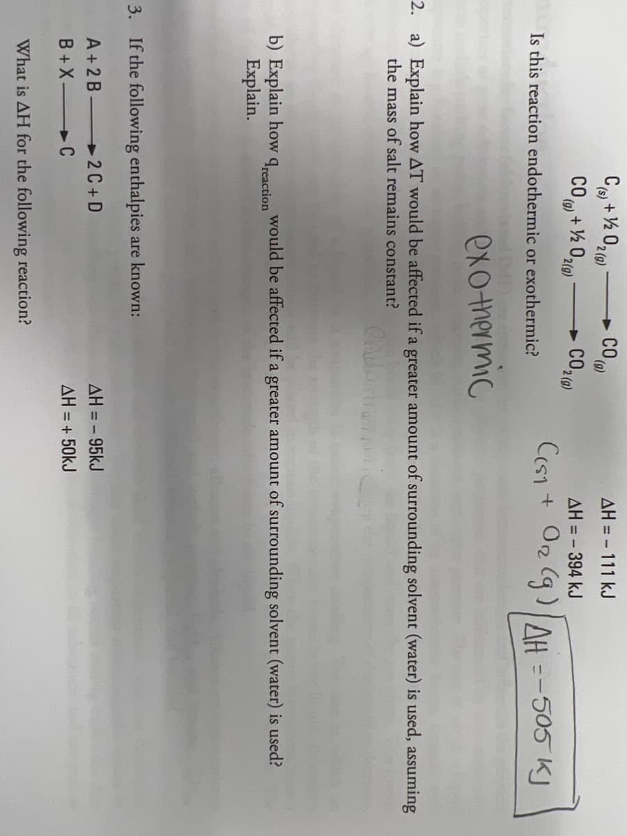 CO
AH = - 111 kJ
(s),
2 (g)
(g)
CO + ½ 0l0)
CO2)
AH = - 394 kJ
(g)
2(g)
2 (g)
Cesi + On (g)AH =-505 KI
Is this reaction endothermic or exothermic?
exothermic
2. a) Explain how AT would be affected if a greater amount of surrounding solvent (water) is used, assuming
the mass of salt remains constant?
b) Explain how
Explain.
Treaction
would be affected if a greater amount of surrounding solvent (water) is used?
3. If the following enthalpies are known:
A+2 B
2 C+ D
AH = - 95kJ
B +X
+C
AH = + 50kJ
What is AH for the following reaction?
