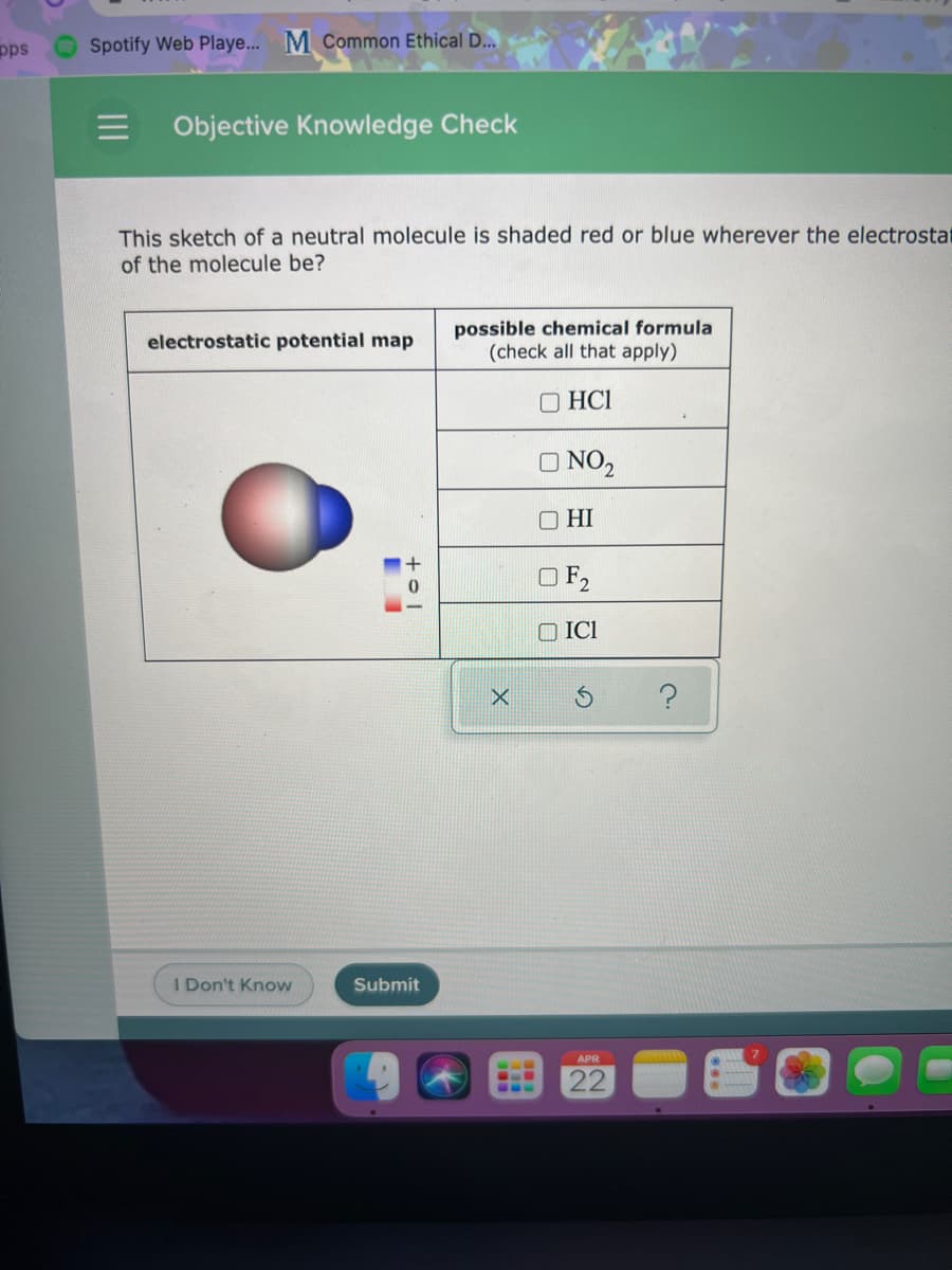 pps
O Spotify Web Playe... M Common Ethical D..
Objective Knowledge Check
This sketch of a neutral molecule is shaded red or blue wherever the electrostat
of the molecule be?
possible chemical formula
(check all that apply)
electrostatic potential map
O HCI
O NO,
O HI
OF,
O ICI
I Don't Know
Submit
APR
22
...
