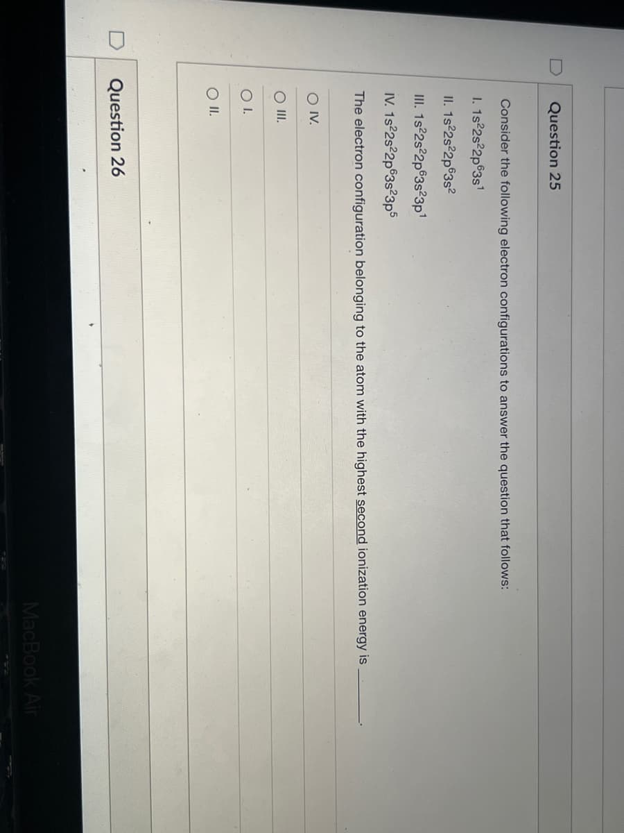 Question 25
Consider the following electron configurations to answer the question that follows:
I. 1s 2s22p63s1
II. 1s°2s°2p®3s?
II. 1s 2s2p63s23p1
IV. 1s 2s?2p63s²3p5
The electron configuration belonging to the atom with the highest second ionization energy is
O IV.
O II.
OI.
Question 26
MacBook Air
